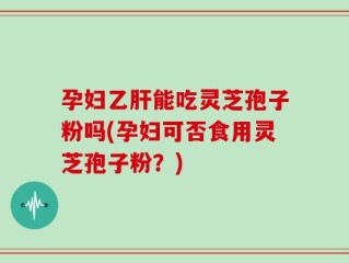 孕妇乙肝能吃灵芝孢子粉吗(孕妇可否食用灵芝孢子粉？)