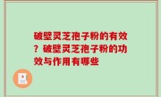 破壁灵芝孢子粉的有效？破壁灵芝孢子粉的功效与作用有哪些