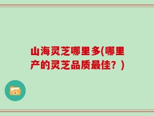 山海灵芝哪里多(哪里产的灵芝品质最佳？)
