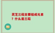 灵芝三萜主要组成元素？什么是三萜