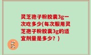 灵芝孢子粉胶囊3g一次吃多少(每次服用灵芝孢子粉胶囊3g的适宜剂量是多少？)