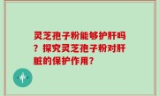 灵芝孢子粉能够护肝吗?探究灵芝孢子粉对肝脏的保护作用?