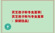 灵芝孢子粉冬虫夏草(灵芝孢子粉与冬虫夏草：保健佳品)