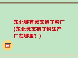 东北哪有灵芝孢子粉厂(东北灵芝孢子粉生产厂在哪里？)