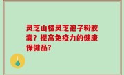 灵芝山楂灵芝孢子粉胶囊？提高免疫力的健康保健品？