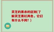灵芝的黑赤的区别(了解灵芝黑红两色，它们有什么不同？)