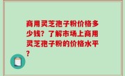 商用灵芝孢子粉价格多少钱？了解市场上商用灵芝孢子粉的价格水平？