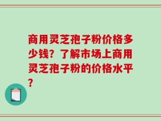 商用灵芝孢子粉价格多少钱？了解市场上商用灵芝孢子粉的价格水平？