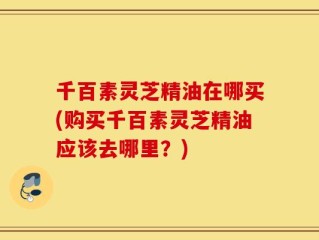 千百素灵芝精油在哪买(购买千百素灵芝精油应该去哪里？)