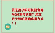 灵芝孢子粉可长期食用吗(长期可食用？灵芝孢子粉的正确食用方式！)