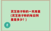 灵芝孢子粉的一天用量(灵芝孢子粉的每日剂量是多少？)