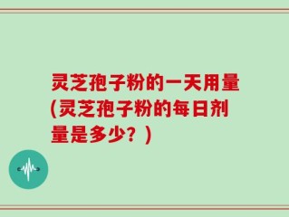 灵芝孢子粉的一天用量(灵芝孢子粉的每日剂量是多少？)