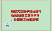 破壁灵芝孢子粉价格和功效(破壁灵芝孢子粉：价格便宜效果显著)