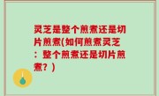 灵芝是整个煎煮还是切片煎煮(如何煎煮灵芝：整个煎煮还是切片煎煮？)