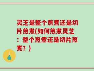 灵芝是整个煎煮还是切片煎煮(如何煎煮灵芝：整个煎煮还是切片煎煮？)