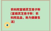农科院富硒灵芝孢子粉(富硒灵芝孢子粉：农科院出品，助力健康生活)