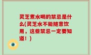 灵芝煮水喝的禁忌是什么(灵芝水不能随意饮用，这些禁忌一定要知道！)