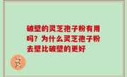破壁的灵芝孢子粉有用吗？为什么灵芝孢子粉去壁比破壁的更好