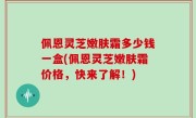 佩恩灵芝嫩肤霜多少钱一盒(佩恩灵芝嫩肤霜价格，快来了解！)