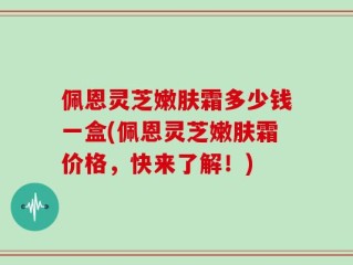 佩恩灵芝嫩肤霜多少钱一盒(佩恩灵芝嫩肤霜价格，快来了解！)