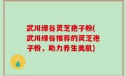 武川绿谷灵芝孢子粉(武川绿谷推荐的灵芝孢子粉，助力养生美肌)