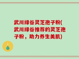 武川绿谷灵芝孢子粉(武川绿谷推荐的灵芝孢子粉，助力养生美肌)