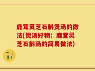 鹿茸灵芝石斛煲汤的做法(煲汤好物：鹿茸灵芝石斛汤的简易做法)