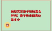 破壁灵芝孢子粉胶囊会胖吗？孢子粉市面售价是多少