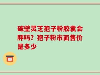 破壁灵芝孢子粉胶囊会胖吗？孢子粉市面售价是多少