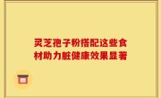 灵芝孢子粉搭配这些食材助力脏健康效果显著