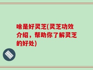 啥是好灵芝(灵芝功效介绍，帮助你了解灵芝的好处)