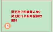 灵芝孢子粉鹿茸人参？灵芝配什么服用保健效果好