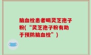 脑血栓患者喝灵芝孢子粉(“灵芝孢子粉有助于预防脑血栓”)