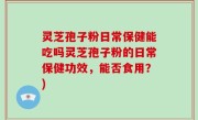 灵芝孢子粉日常保健能吃吗灵芝孢子粉的日常保健功效，能否食用？)