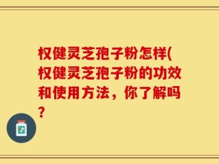 权健灵芝孢子粉怎样(权健灵芝孢子粉的功效和使用方法，你了解吗？