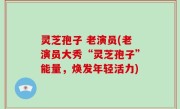 灵芝孢子 老演员(老演员大秀“灵芝孢子”能量，焕发年轻活力)