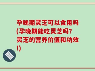 孕晚期灵芝可以食用吗(孕晚期能吃灵芝吗？灵芝的营养价值和功效!)
