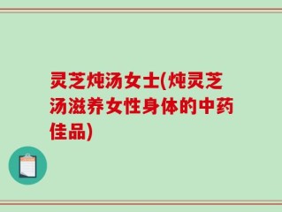 灵芝炖汤女士(炖灵芝汤滋养女性身体的中药佳品)