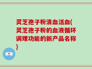 灵芝孢子粉清血活血(灵芝孢子粉的血液循环调理功能的新产品名称)