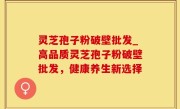 灵芝孢子粉破壁批发_高品质灵芝孢子粉破壁批发，健康养生新选择
