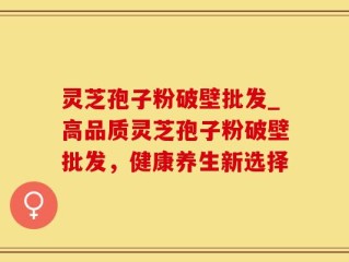 灵芝孢子粉破壁批发_高品质灵芝孢子粉破壁批发，健康养生新选择