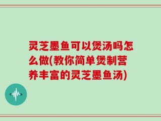 灵芝墨鱼可以煲汤吗怎么做(教你简单煲制营养丰富的灵芝墨鱼汤)