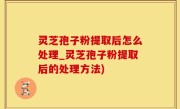 灵芝孢子粉提取后怎么处理_灵芝孢子粉提取后的处理方法)