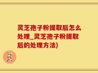 灵芝孢子粉提取后怎么处理_灵芝孢子粉提取后的处理方法)