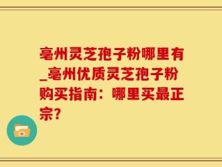 亳州灵芝孢子粉哪里有_亳州优质灵芝孢子粉购买指南：哪里买最正宗？