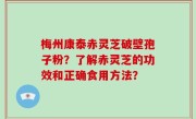 梅州康泰赤灵芝破壁孢子粉？了解赤灵芝的功效和正确食用方法？