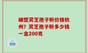 破壁灵芝孢子粉价格杭州？灵芝孢子粉多少钱一盒200克