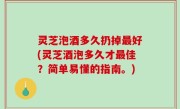 灵芝泡酒多久扔掉最好(灵芝酒泡多久才最佳？简单易懂的指南。)