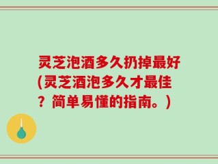 灵芝泡酒多久扔掉最好(灵芝酒泡多久才最佳？简单易懂的指南。)