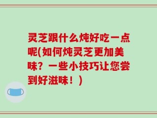 灵芝跟什么炖好吃一点呢(如何炖灵芝更加美味？一些小技巧让您尝到好滋味！)